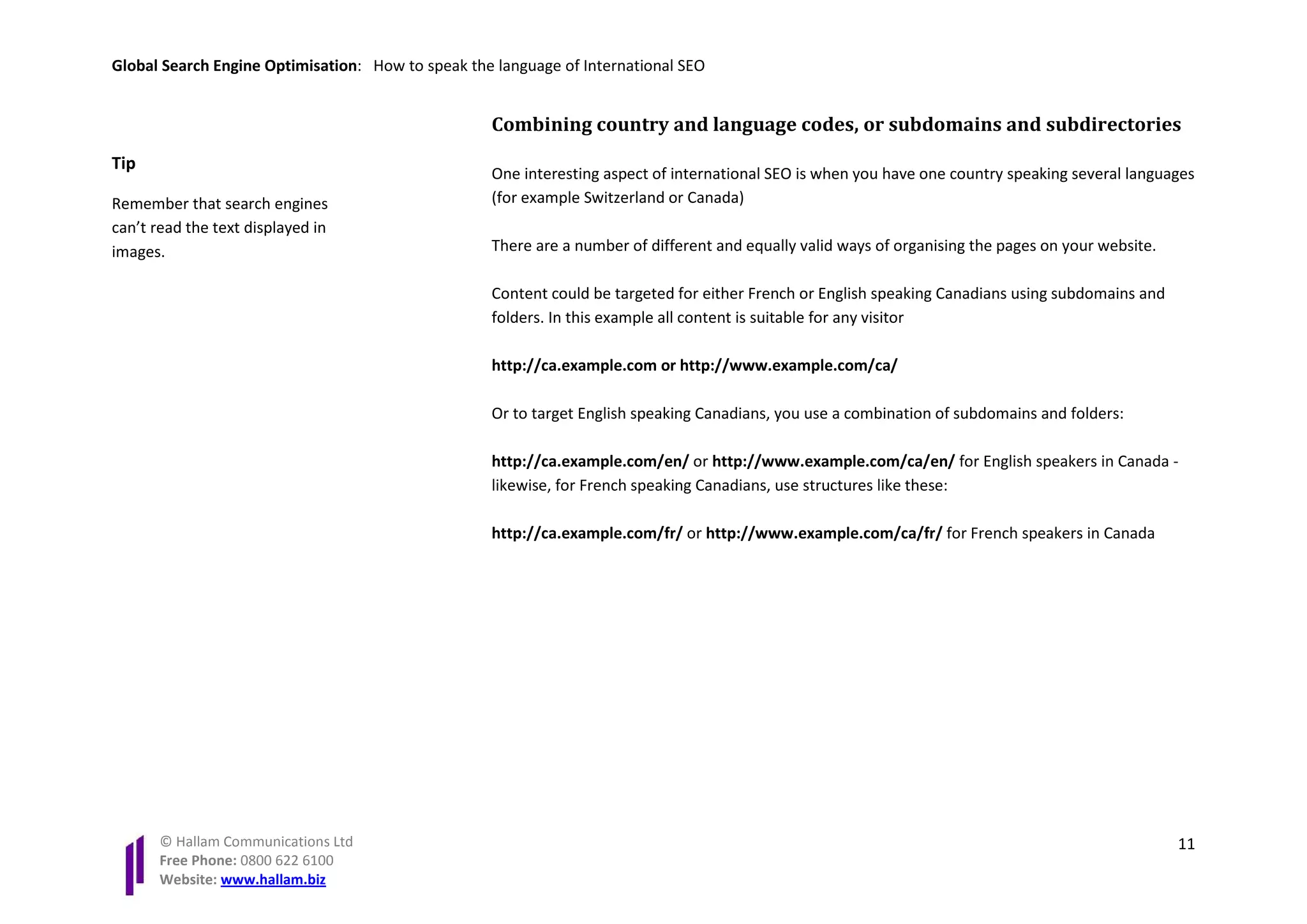 Global Search Engine Optimisation: How to speak the language of International SEO


                                                   Combining country and language codes, or subdomains and subdirectories
Tip
                                                   One interesting aspect of international SEO is when you have one country speaking several languages
Remember that search engines                       (for example Switzerland or Canada)
can’t read the text displayed in
images.                                            There are a number of different and equally valid ways of organising the pages on your website.

                                                   Content could be targeted for either French or English speaking Canadians using subdomains and
                                                   folders. In this example all content is suitable for any visitor

                                                   http://ca.example.com or http://www.example.com/ca/

                                                   Or to target English speaking Canadians, you use a combination of subdomains and folders:

                                                   http://ca.example.com/en/ or http://www.example.com/ca/en/ for English speakers in Canada -
                                                   likewise, for French speaking Canadians, use structures like these:

                                                   http://ca.example.com/fr/ or http://www.example.com/ca/fr/ for French speakers in Canada




       © Hallam Communications Ltd                                                                                                                   11
       Free Phone: 0800 622 6100
       Website: www.hallam.biz
 