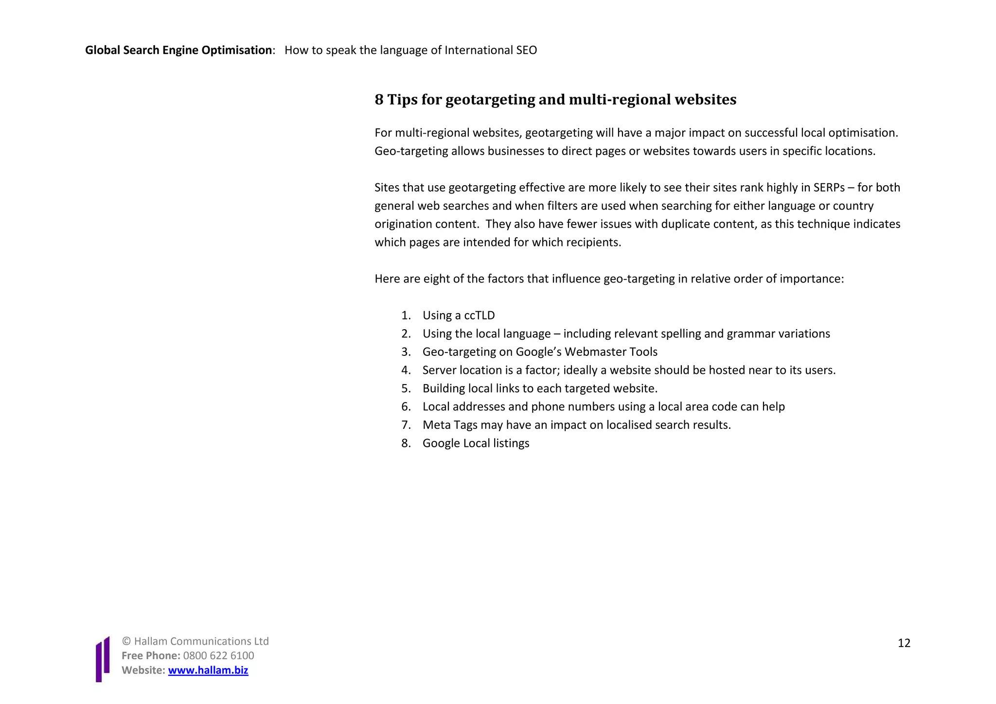 Global Search Engine Optimisation: How to speak the language of International SEO


                                                   8 Tips for geotargeting and multi-regional websites

                                                   For multi-regional websites, geotargeting will have a major impact on successful local optimisation.
                                                   Geo-targeting allows businesses to direct pages or websites towards users in specific locations.

                                                   Sites that use geotargeting effective are more likely to see their sites rank highly in SERPs – for both
                                                   general web searches and when filters are used when searching for either language or country
                                                   origination content. They also have fewer issues with duplicate content, as this technique indicates
                                                   which pages are intended for which recipients.

                                                   Here are eight of the factors that influence geo-targeting in relative order of importance:

                                                        1.   Using a ccTLD
                                                        2.   Using the local language – including relevant spelling and grammar variations
                                                        3.   Geo-targeting on Google’s Webmaster Tools
                                                        4.   Server location is a factor; ideally a website should be hosted near to its users.
                                                        5.   Building local links to each targeted website.
                                                        6.   Local addresses and phone numbers using a local area code can help
                                                        7.   Meta Tags may have an impact on localised search results.
                                                        8.   Google Local listings




      © Hallam Communications Ltd                                                                                                                         12
      Free Phone: 0800 622 6100
      Website: www.hallam.biz
 