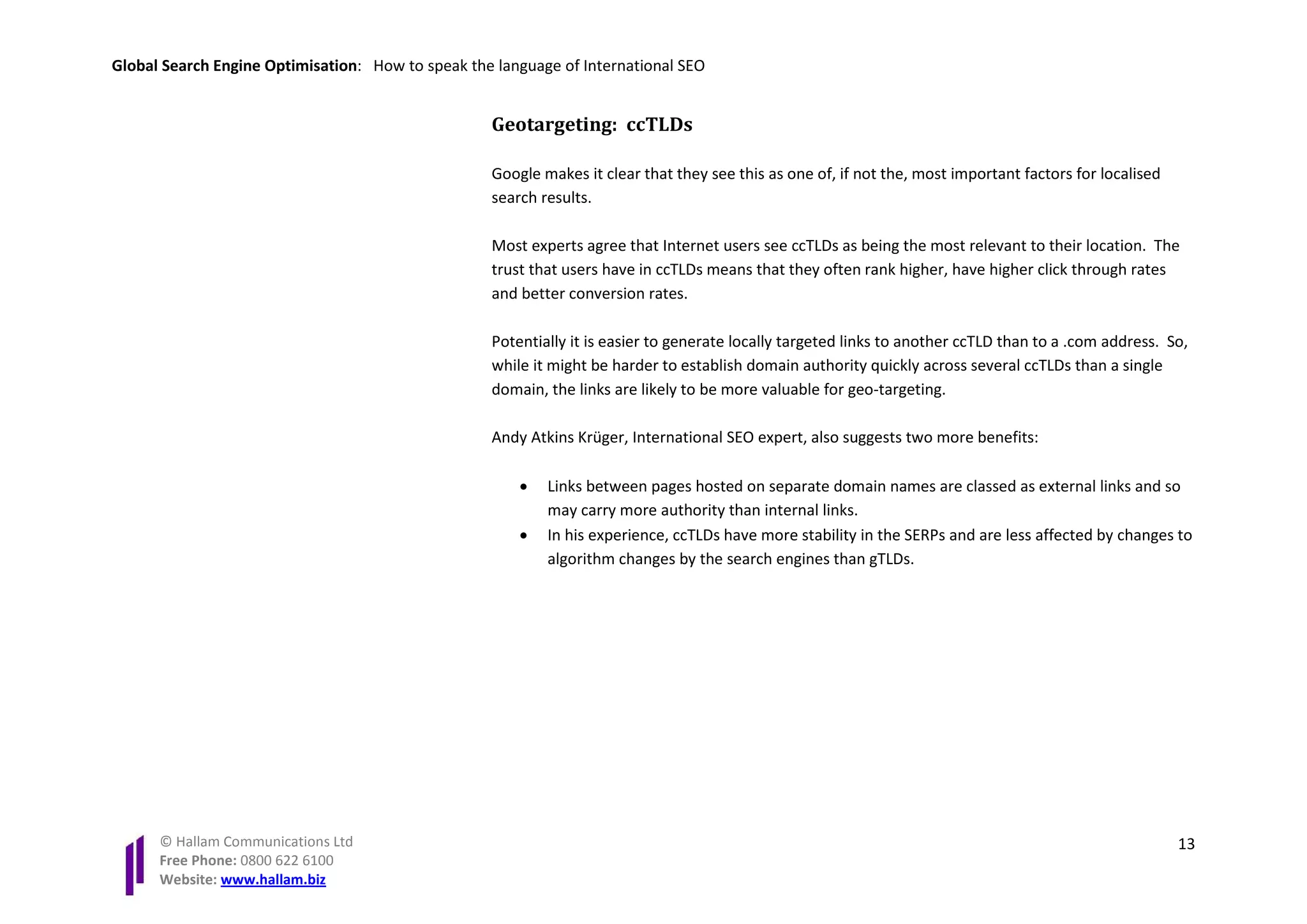 Global Search Engine Optimisation: How to speak the language of International SEO


                                                   Geotargeting: ccTLDs

                                                   Google makes it clear that they see this as one of, if not the, most important factors for localised
                                                   search results.

                                                   Most experts agree that Internet users see ccTLDs as being the most relevant to their location. The
                                                   trust that users have in ccTLDs means that they often rank higher, have higher click through rates
                                                   and better conversion rates.

                                                   Potentially it is easier to generate locally targeted links to another ccTLD than to a .com address. So,
                                                   while it might be harder to establish domain authority quickly across several ccTLDs than a single
                                                   domain, the links are likely to be more valuable for geo-targeting.

                                                   Andy Atkins Krüger, International SEO expert, also suggests two more benefits:

                                                       •   Links between pages hosted on separate domain names are classed as external links and so
                                                           may carry more authority than internal links.
                                                       •   In his experience, ccTLDs have more stability in the SERPs and are less affected by changes to
                                                           algorithm changes by the search engines than gTLDs.




      © Hallam Communications Ltd                                                                                                                         13
      Free Phone: 0800 622 6100
      Website: www.hallam.biz
 