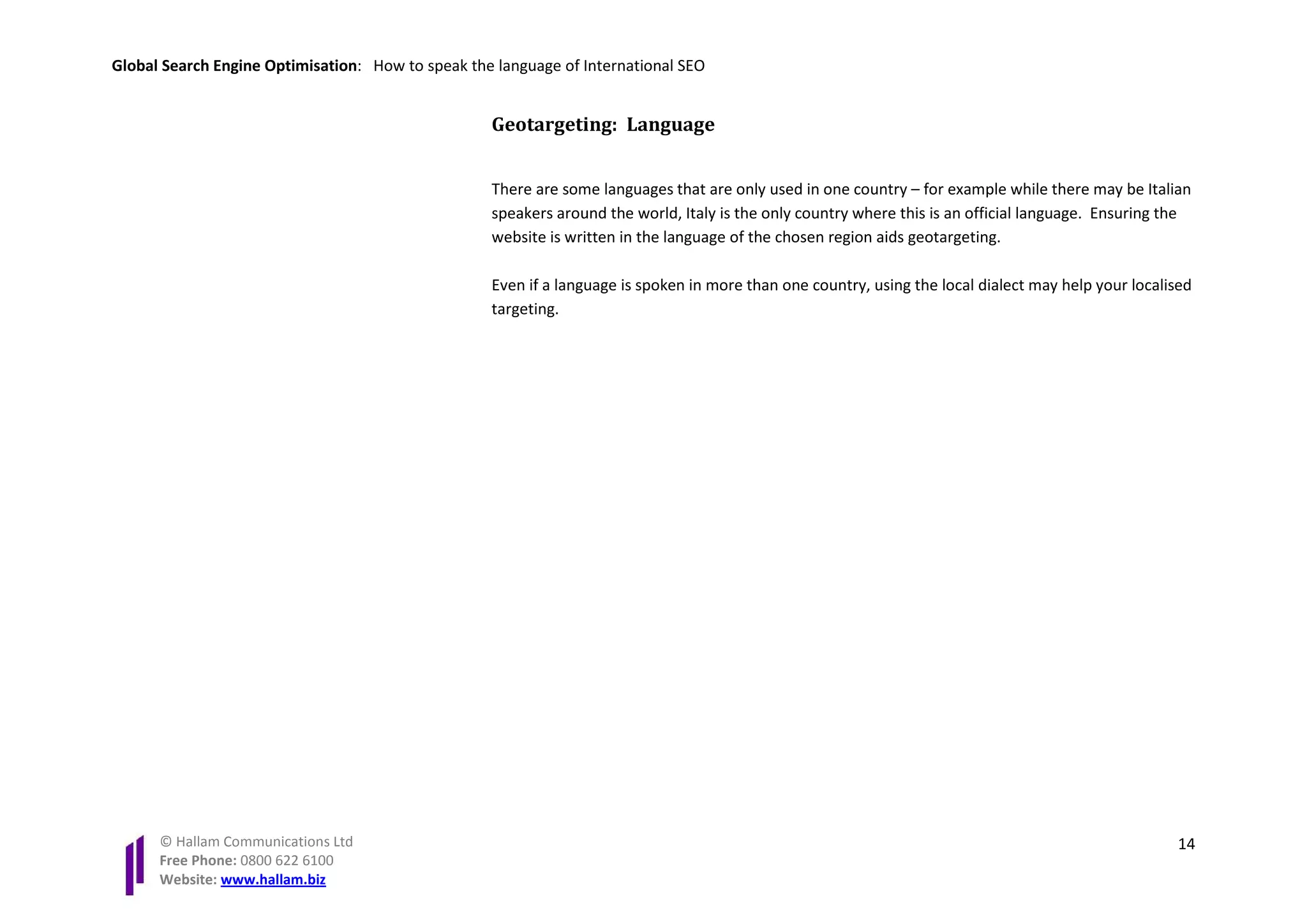 Global Search Engine Optimisation: How to speak the language of International SEO


                                                   Geotargeting: Language


                                                   There are some languages that are only used in one country – for example while there may be Italian
                                                   speakers around the world, Italy is the only country where this is an official language. Ensuring the
                                                   website is written in the language of the chosen region aids geotargeting.

                                                   Even if a language is spoken in more than one country, using the local dialect may help your localised
                                                   targeting.




      © Hallam Communications Ltd                                                                                                                     14
      Free Phone: 0800 622 6100
      Website: www.hallam.biz
 