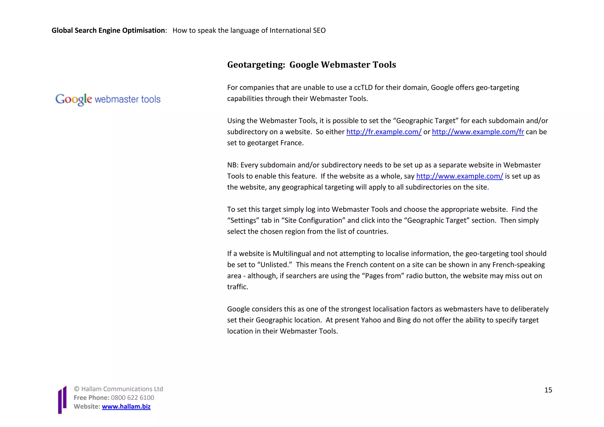 Global Search Engine Optimisation: How to speak the language of International SEO



                                                   Geotargeting: Google Webmaster Tools

                                                   For companies that are unable to use a ccTLD for their domain, Google offers geo-targeting
                                                   capabilities through their Webmaster Tools.

                                                   Using the Webmaster Tools, it is possible to set the “Geographic Target” for each subdomain and/or
                                                   subdirectory on a website. So either http://fr.example.com/ or http://www.example.com/fr can be
                                                   set to geotarget France.

                                                   NB: Every subdomain and/or subdirectory needs to be set up as a separate website in Webmaster
                                                   Tools to enable this feature. If the website as a whole, say http://www.example.com/ is set up as
                                                   the website, any geographical targeting will apply to all subdirectories on the site.

                                                   To set this target simply log into Webmaster Tools and choose the appropriate website. Find the
                                                   “Settings” tab in “Site Configuration” and click into the “Geographic Target” section. Then simply
                                                   select the chosen region from the list of countries.

                                                   If a website is Multilingual and not attempting to localise information, the geo-targeting tool should
                                                   be set to “Unlisted.” This means the French content on a site can be shown in any French-speaking
                                                   area - although, if searchers are using the “Pages from” radio button, the website may miss out on
                                                   traffic.

                                                   Google considers this as one of the strongest localisation factors as webmasters have to deliberately
                                                   set their Geographic location. At present Yahoo and Bing do not offer the ability to specify target
                                                   location in their Webmaster Tools.




      © Hallam Communications Ltd                                                                                                                       15
      Free Phone: 0800 622 6100
      Website: www.hallam.biz
 