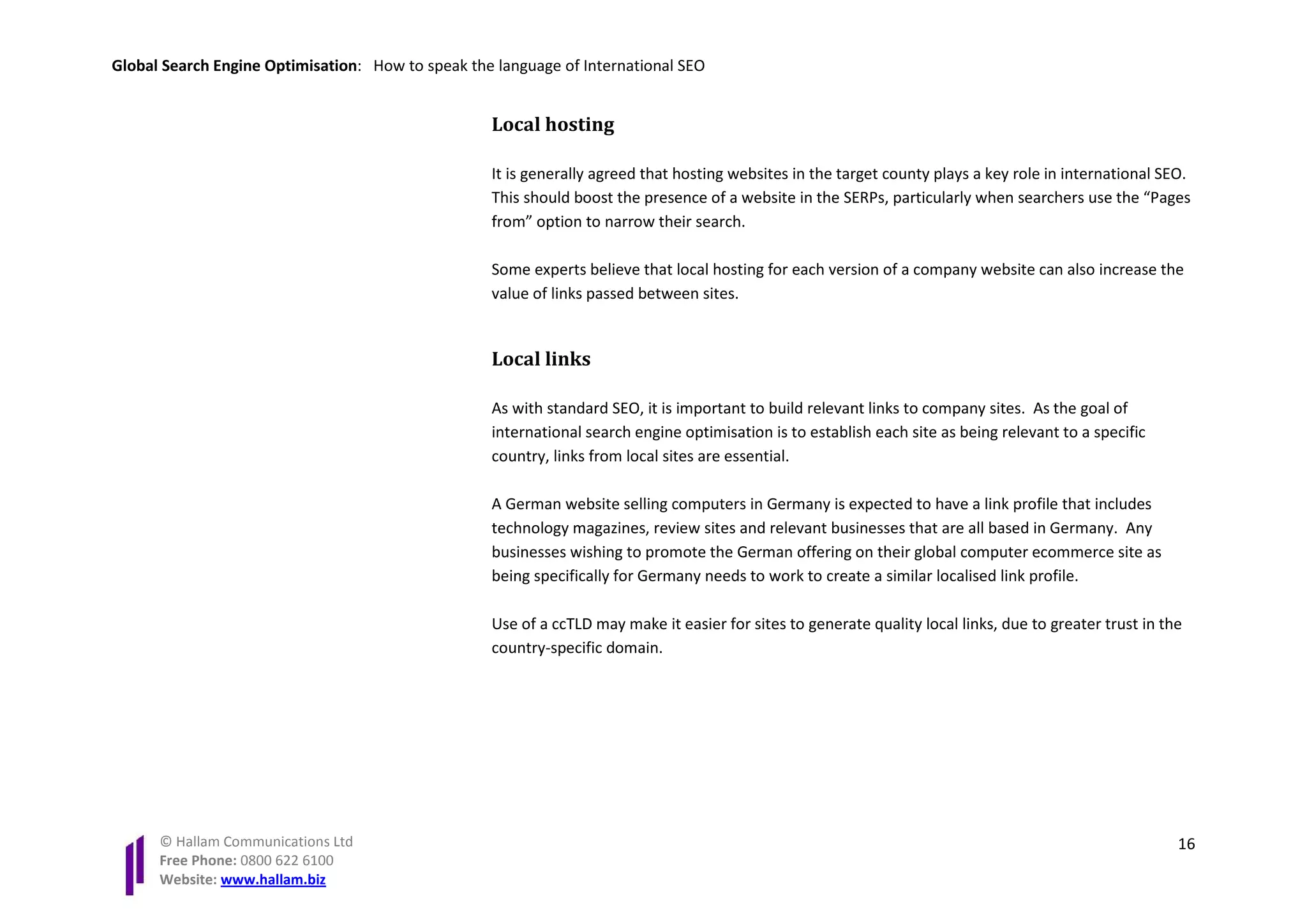 Global Search Engine Optimisation: How to speak the language of International SEO


                                                   Local hosting

                                                   It is generally agreed that hosting websites in the target county plays a key role in international SEO.
                                                   This should boost the presence of a website in the SERPs, particularly when searchers use the “Pages
                                                   from” option to narrow their search.

                                                   Some experts believe that local hosting for each version of a company website can also increase the
                                                   value of links passed between sites.


                                                   Local links

                                                   As with standard SEO, it is important to build relevant links to company sites. As the goal of
                                                   international search engine optimisation is to establish each site as being relevant to a specific
                                                   country, links from local sites are essential.

                                                   A German website selling computers in Germany is expected to have a link profile that includes
                                                   technology magazines, review sites and relevant businesses that are all based in Germany. Any
                                                   businesses wishing to promote the German offering on their global computer ecommerce site as
                                                   being specifically for Germany needs to work to create a similar localised link profile.

                                                   Use of a ccTLD may make it easier for sites to generate quality local links, due to greater trust in the
                                                   country-specific domain.




      © Hallam Communications Ltd                                                                                                                         16
      Free Phone: 0800 622 6100
      Website: www.hallam.biz
 