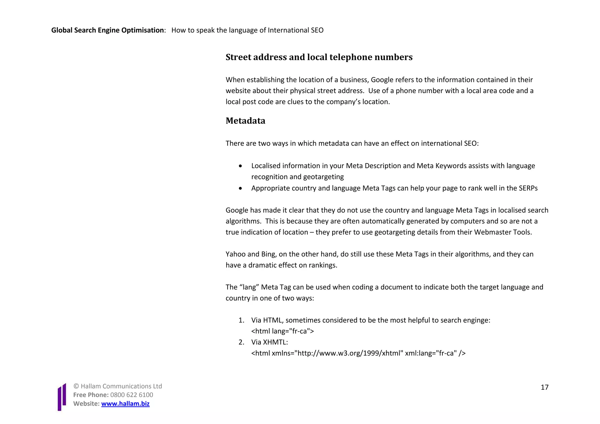 Global Search Engine Optimisation: How to speak the language of International SEO


                                                   Street address and local telephone numbers

                                                   When establishing the location of a business, Google refers to the information contained in their
                                                   website about their physical street address. Use of a phone number with a local area code and a
                                                   local post code are clues to the company’s location.

                                                   Metadata

                                                   There are two ways in which metadata can have an effect on international SEO:

                                                       •   Localised information in your Meta Description and Meta Keywords assists with language
                                                           recognition and geotargeting
                                                       •   Appropriate country and language Meta Tags can help your page to rank well in the SERPs

                                                   Google has made it clear that they do not use the country and language Meta Tags in localised search
                                                   algorithms. This is because they are often automatically generated by computers and so are not a
                                                   true indication of location – they prefer to use geotargeting details from their Webmaster Tools.

                                                   Yahoo and Bing, on the other hand, do still use these Meta Tags in their algorithms, and they can
                                                   have a dramatic effect on rankings.

                                                   The “lang” Meta Tag can be used when coding a document to indicate both the target language and
                                                   country in one of two ways:

                                                       1. Via HTML, sometimes considered to be the most helpful to search enginge:
                                                          <html lang="fr-ca">
                                                       2. Via XHMTL:
                                                          <html xmlns="http://www.w3.org/1999/xhtml" xml:lang="fr-ca" />



      © Hallam Communications Ltd                                                                                                                      17
      Free Phone: 0800 622 6100
      Website: www.hallam.biz
 