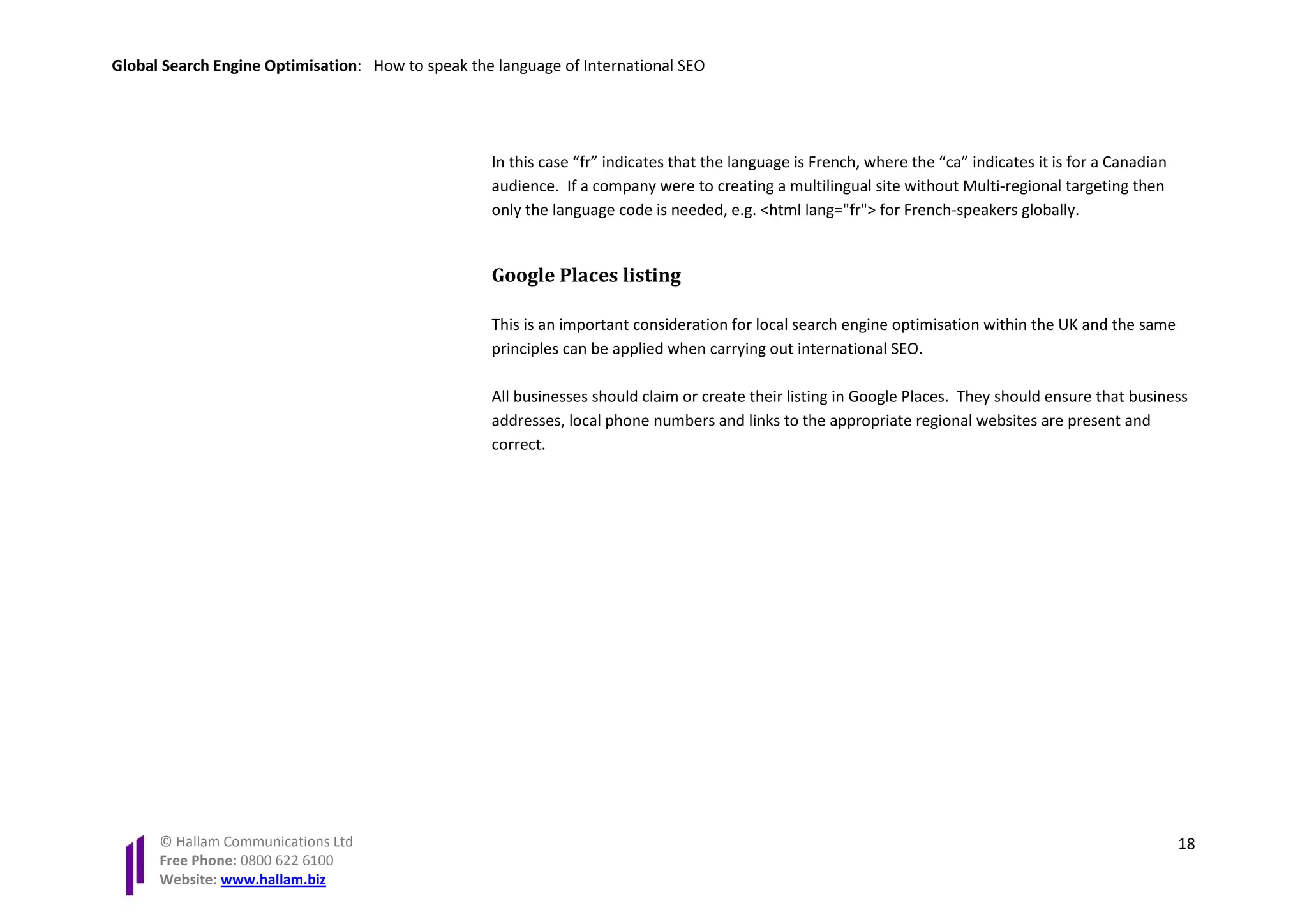 Global Search Engine Optimisation: How to speak the language of International SEO




                                                   In this case “fr” indicates that the language is French, where the “ca” indicates it is for a Canadian
                                                   audience. If a company were to creating a multilingual site without Multi-regional targeting then
                                                   only the language code is needed, e.g. <html lang="fr"> for French-speakers globally.


                                                   Google Places listing

                                                   This is an important consideration for local search engine optimisation within the UK and the same
                                                   principles can be applied when carrying out international SEO.

                                                   All businesses should claim or create their listing in Google Places. They should ensure that business
                                                   addresses, local phone numbers and links to the appropriate regional websites are present and
                                                   correct.




      © Hallam Communications Ltd                                                                                                                           18
      Free Phone: 0800 622 6100
      Website: www.hallam.biz
 