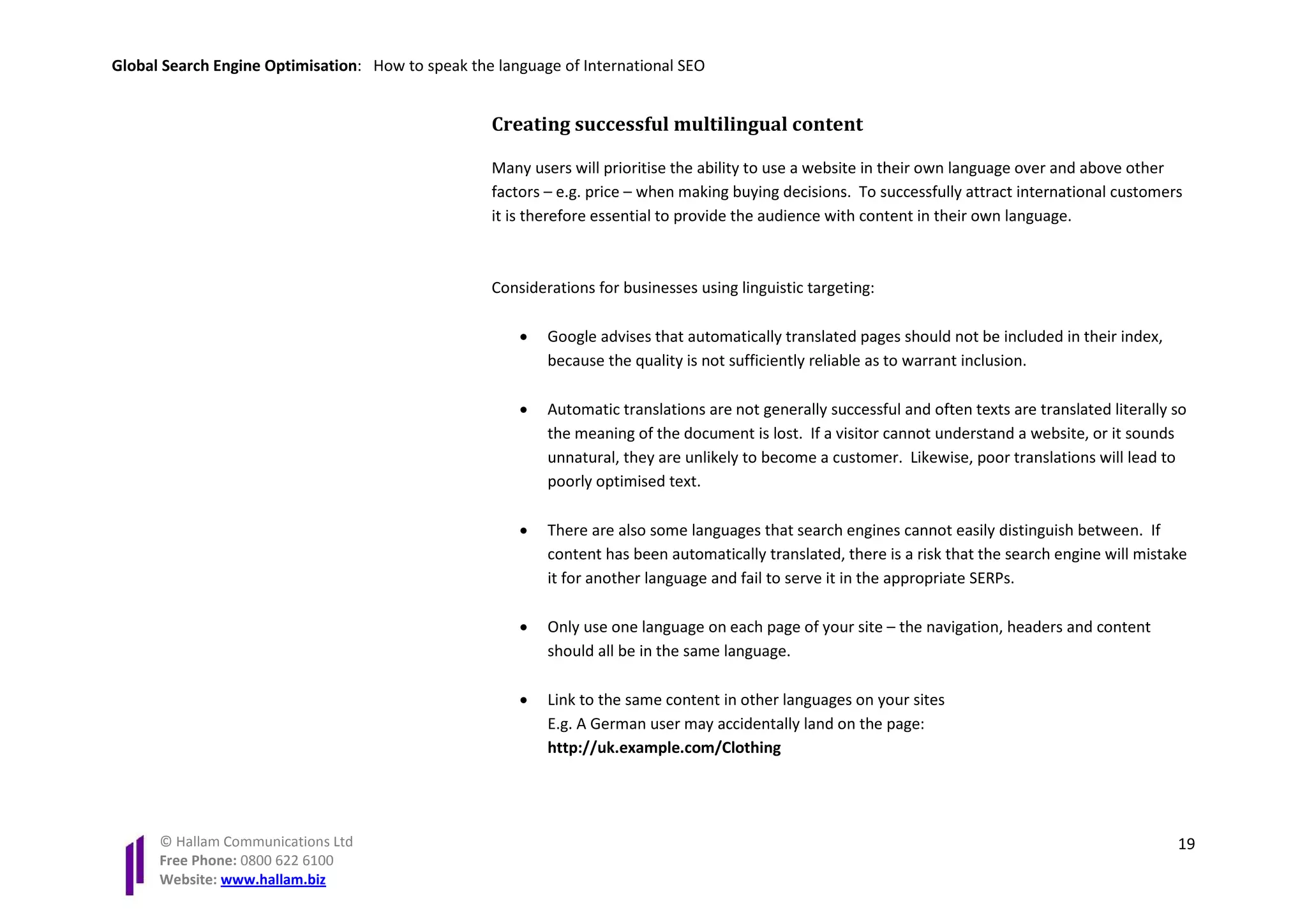 Global Search Engine Optimisation: How to speak the language of International SEO


                                                   Creating successful multilingual content

                                                   Many users will prioritise the ability to use a website in their own language over and above other
                                                   factors – e.g. price – when making buying decisions. To successfully attract international customers
                                                   it is therefore essential to provide the audience with content in their own language.



                                                   Considerations for businesses using linguistic targeting:

                                                       •   Google advises that automatically translated pages should not be included in their index,
                                                           because the quality is not sufficiently reliable as to warrant inclusion.

                                                       •   Automatic translations are not generally successful and often texts are translated literally so
                                                           the meaning of the document is lost. If a visitor cannot understand a website, or it sounds
                                                           unnatural, they are unlikely to become a customer. Likewise, poor translations will lead to
                                                           poorly optimised text.

                                                       •   There are also some languages that search engines cannot easily distinguish between. If
                                                           content has been automatically translated, there is a risk that the search engine will mistake
                                                           it for another language and fail to serve it in the appropriate SERPs.

                                                       •   Only use one language on each page of your site – the navigation, headers and content
                                                           should all be in the same language.

                                                       •   Link to the same content in other languages on your sites
                                                           E.g. A German user may accidentally land on the page:
                                                           http://uk.example.com/Clothing




      © Hallam Communications Ltd                                                                                                                       19
      Free Phone: 0800 622 6100
      Website: www.hallam.biz
 