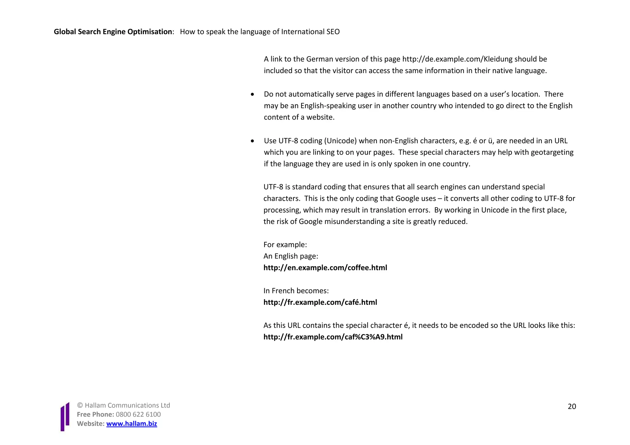 Global Search Engine Optimisation: How to speak the language of International SEO


                                                           A link to the German version of this page http://de.example.com/Kleidung should be
                                                           included so that the visitor can access the same information in their native language.

                                                       •   Do not automatically serve pages in different languages based on a user’s location. There
                                                           may be an English-speaking user in another country who intended to go direct to the English
                                                           content of a website.

                                                       •   Use UTF-8 coding (Unicode) when non-English characters, e.g. é or ü, are needed in an URL
                                                           which you are linking to on your pages. These special characters may help with geotargeting
                                                           if the language they are used in is only spoken in one country.

                                                           UTF-8 is standard coding that ensures that all search engines can understand special
                                                           characters. This is the only coding that Google uses – it converts all other coding to UTF-8 for
                                                           processing, which may result in translation errors. By working in Unicode in the first place,
                                                           the risk of Google misunderstanding a site is greatly reduced.

                                                           For example:
                                                           An English page:
                                                           http://en.example.com/coffee.html

                                                           In French becomes:
                                                           http://fr.example.com/café.html

                                                           As this URL contains the special character é, it needs to be encoded so the URL looks like this:
                                                           http://fr.example.com/caf%C3%A9.html




      © Hallam Communications Ltd                                                                                                                       20
      Free Phone: 0800 622 6100
      Website: www.hallam.biz
 