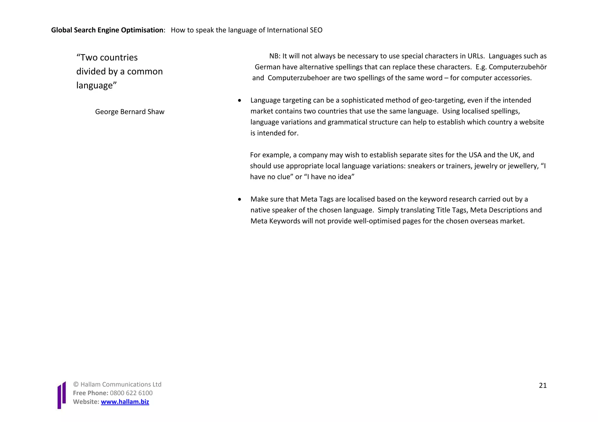Global Search Engine Optimisation: How to speak the language of International SEO


       “Two countries                                           NB: It will not always be necessary to use special characters in URLs. Languages such as
                                                             German have alternative spellings that can replace these characters. E.g. Computerzubehör
       divided by a common
                                                            and Computerzubehoer are two spellings of the same word – for computer accessories.
       language”
                                                       •   Language targeting can be a sophisticated method of geo-targeting, even if the intended
             George Bernard Shaw                           market contains two countries that use the same language. Using localised spellings,
                                                           language variations and grammatical structure can help to establish which country a website
                                                           is intended for.

                                                           For example, a company may wish to establish separate sites for the USA and the UK, and
                                                           should use appropriate local language variations: sneakers or trainers, jewelry or jewellery, “I
                                                           have no clue” or “I have no idea”

                                                       •   Make sure that Meta Tags are localised based on the keyword research carried out by a
                                                           native speaker of the chosen language. Simply translating Title Tags, Meta Descriptions and
                                                           Meta Keywords will not provide well-optimised pages for the chosen overseas market.




      © Hallam Communications Ltd                                                                                                                       21
      Free Phone: 0800 622 6100
      Website: www.hallam.biz
 