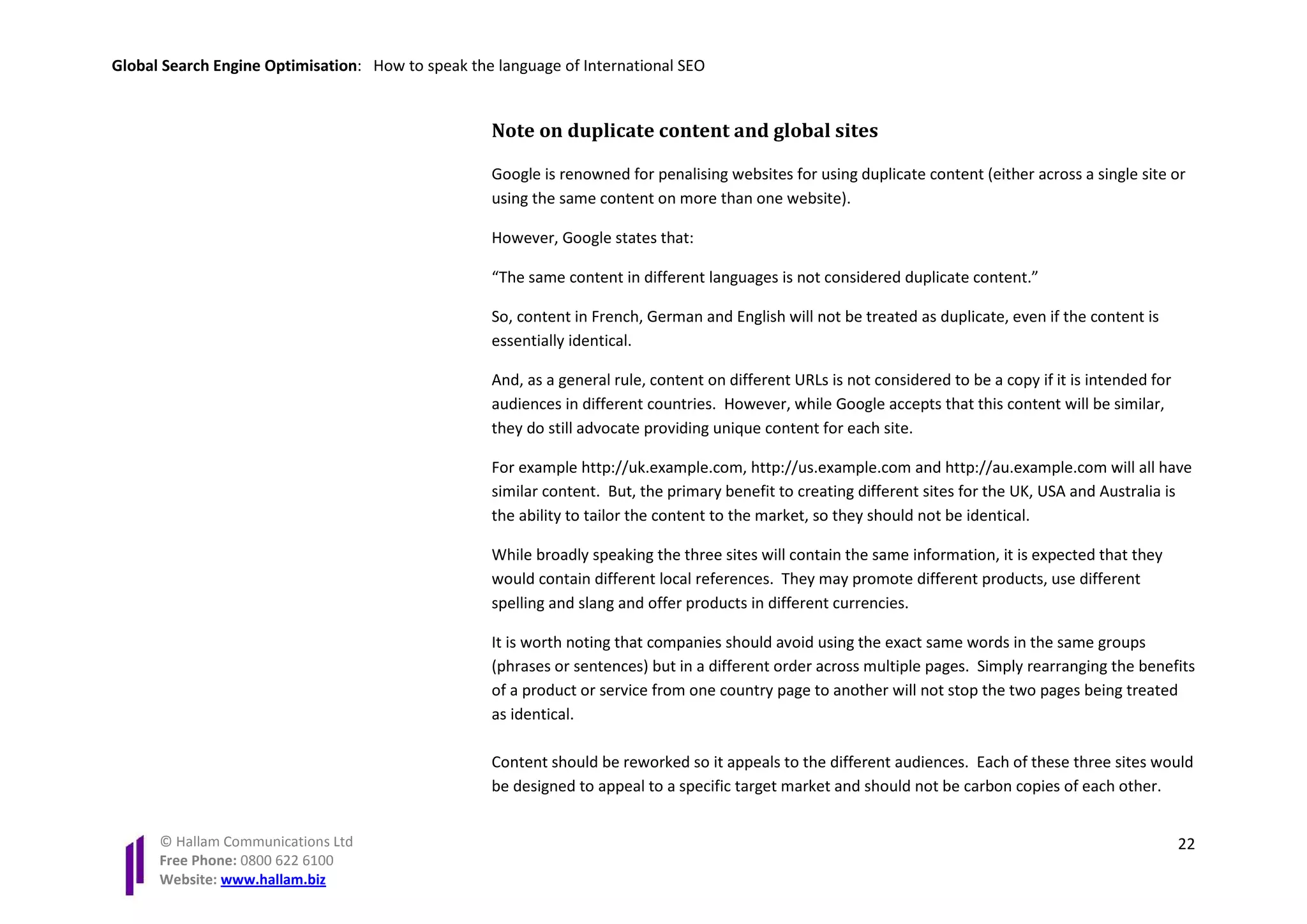 Global Search Engine Optimisation: How to speak the language of International SEO


                                                   Note on duplicate content and global sites

                                                   Google is renowned for penalising websites for using duplicate content (either across a single site or
                                                   using the same content on more than one website).

                                                   However, Google states that:

                                                   “The same content in different languages is not considered duplicate content.”

                                                   So, content in French, German and English will not be treated as duplicate, even if the content is
                                                   essentially identical.

                                                   And, as a general rule, content on different URLs is not considered to be a copy if it is intended for
                                                   audiences in different countries. However, while Google accepts that this content will be similar,
                                                   they do still advocate providing unique content for each site.

                                                   For example http://uk.example.com, http://us.example.com and http://au.example.com will all have
                                                   similar content. But, the primary benefit to creating different sites for the UK, USA and Australia is
                                                   the ability to tailor the content to the market, so they should not be identical.

                                                   While broadly speaking the three sites will contain the same information, it is expected that they
                                                   would contain different local references. They may promote different products, use different
                                                   spelling and slang and offer products in different currencies.

                                                   It is worth noting that companies should avoid using the exact same words in the same groups
                                                   (phrases or sentences) but in a different order across multiple pages. Simply rearranging the benefits
                                                   of a product or service from one country page to another will not stop the two pages being treated
                                                   as identical.

                                                   Content should be reworked so it appeals to the different audiences. Each of these three sites would
                                                   be designed to appeal to a specific target market and should not be carbon copies of each other.


      © Hallam Communications Ltd                                                                                                                           22
      Free Phone: 0800 622 6100
      Website: www.hallam.biz
 