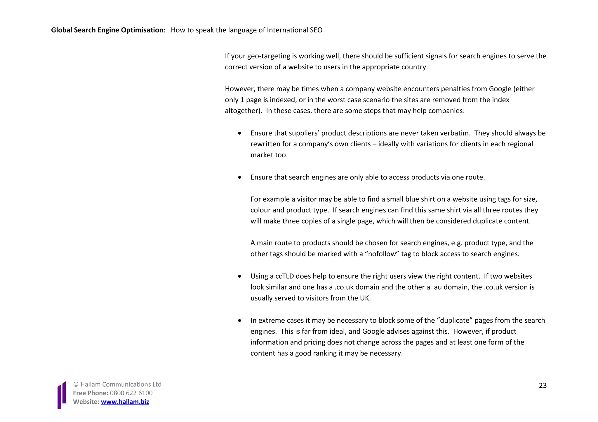 Global Search Engine Optimisation: How to speak the language of International SEO


                                                   If your geo-targeting is working well, there should be sufficient signals for search engines to serve the
                                                   correct version of a website to users in the appropriate country.

                                                   However, there may be times when a company website encounters penalties from Google (either
                                                   only 1 page is indexed, or in the worst case scenario the sites are removed from the index
                                                   altogether). In these cases, there are some steps that may help companies:

                                                       •   Ensure that suppliers’ product descriptions are never taken verbatim. They should always be
                                                           rewritten for a company’s own clients – ideally with variations for clients in each regional
                                                           market too.

                                                       •   Ensure that search engines are only able to access products via one route.

                                                           For example a visitor may be able to find a small blue shirt on a website using tags for size,
                                                           colour and product type. If search engines can find this same shirt via all three routes they
                                                           will make three copies of a single page, which will then be considered duplicate content.

                                                           A main route to products should be chosen for search engines, e.g. product type, and the
                                                           other tags should be marked with a “nofollow” tag to block access to search engines.

                                                       •   Using a ccTLD does help to ensure the right users view the right content. If two websites
                                                           look similar and one has a .co.uk domain and the other a .au domain, the .co.uk version is
                                                           usually served to visitors from the UK.

                                                       •   In extreme cases it may be necessary to block some of the “duplicate” pages from the search
                                                           engines. This is far from ideal, and Google advises against this. However, if product
                                                           information and pricing does not change across the pages and at least one form of the
                                                           content has a good ranking it may be necessary.


      © Hallam Communications Ltd                                                                                                                           23
      Free Phone: 0800 622 6100
      Website: www.hallam.biz
 
