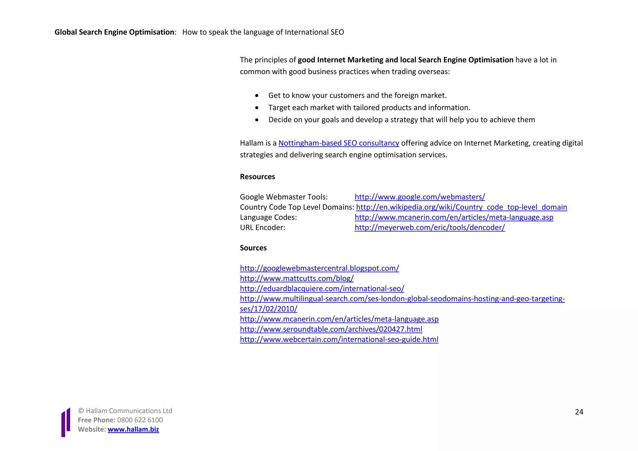 Global Search Engine Optimisation: How to speak the language of International SEO


                                                   The principles of good Internet Marketing and local Search Engine Optimisation have a lot in
                                                   common with good business practices when trading overseas:

                                                       •     Get to know your customers and the foreign market.
                                                       •     Target each market with tailored products and information.
                                                       •     Decide on your goals and develop a strategy that will help you to achieve them

                                                   Hallam is a Nottingham-based SEO consultancy offering advice on Internet Marketing, creating digital
                                                   strategies and delivering search engine optimisation services.

                                                   Resources

                                                   Google Webmaster Tools:        http://www.google.com/webmasters/
                                                   Country Code Top Level Domains: http://en.wikipedia.org/wiki/Country_code_top-level_domain
                                                   Language Codes:                http://www.mcanerin.com/en/articles/meta-language.asp
                                                   URL Encoder:                   http://meyerweb.com/eric/tools/dencoder/

                                                   Sources

                                                   http://googlewebmastercentral.blogspot.com/
                                                   http://www.mattcutts.com/blog/
                                                   http://eduardblacquiere.com/international-seo/
                                                   http://www.multilingual-search.com/ses-london-global-seodomains-hosting-and-geo-targeting-
                                                   ses/17/02/2010/
                                                   http://www.mcanerin.com/en/articles/meta-language.asp
                                                   http://www.seroundtable.com/archives/020427.html
                                                   http://www.webcertain.com/international-seo-guide.html




      © Hallam Communications Ltd                                                                                                                   24
      Free Phone: 0800 622 6100
      Website: www.hallam.biz
 