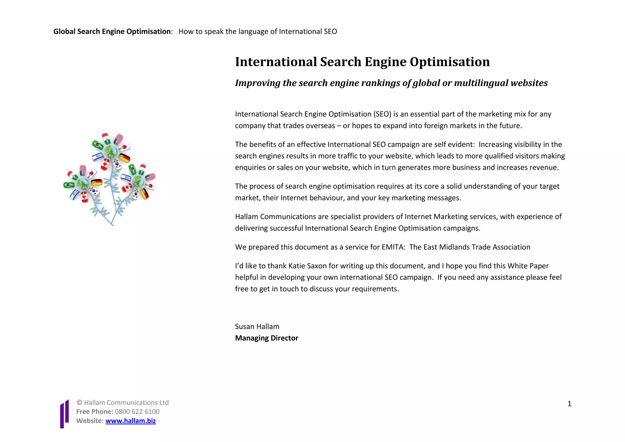Global Search Engine Optimisation: How to speak the language of International SEO


                                                   International Search Engine Optimisation
                                                   Improving the search engine rankings of global or multilingual websites


                                                   International Search Engine Optimisation (SEO) is an essential part of the marketing mix for any
                                                   company that trades overseas – or hopes to expand into foreign markets in the future.

                                                   The benefits of an effective International SEO campaign are self evident: Increasing visibility in the
                                                   search engines results in more traffic to your website, which leads to more qualified visitors making
                                                   enquiries or sales on your website, which in turn generates more business and increases revenue.

                                                   The process of search engine optimisation requires at its core a solid understanding of your target
                                                   market, their Internet behaviour, and your key marketing messages.

                                                   Hallam Communications are specialist providers of Internet Marketing services, with experience of
                                                   delivering successful International Search Engine Optimisation campaigns.

                                                   We prepared this document as a service for EMITA: The East Midlands Trade Association

                                                   I’d like to thank Katie Saxon for writing up this document, and I hope you find this White Paper
                                                   helpful in developing your own international SEO campaign. If you need any assistance please feel
                                                   free to get in touch to discuss your requirements.



                                                   Susan Hallam
                                                   Managing Director




      © Hallam Communications Ltd                                                                                                                           1
      Free Phone: 0800 622 6100
      Website: www.hallam.biz
 