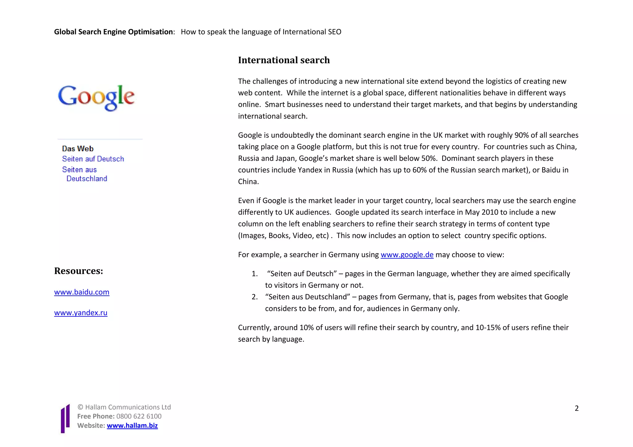 Global Search Engine Optimisation: How to speak the language of International SEO


                                                   International search

                                                   The challenges of introducing a new international site extend beyond the logistics of creating new
                                                   web content. While the internet is a global space, different nationalities behave in different ways
                                                   online. Smart businesses need to understand their target markets, and that begins by understanding
                                                   international search.

                                                   Google is undoubtedly the dominant search engine in the UK market with roughly 90% of all searches
                                                   taking place on a Google platform, but this is not true for every country. For countries such as China,
                                                   Russia and Japan, Google’s market share is well below 50%. Dominant search players in these
                                                   countries include Yandex in Russia (which has up to 60% of the Russian search market), or Baidu in
                                                   China.

                                                   Even if Google is the market leader in your target country, local searchers may use the search engine
                                                   differently to UK audiences. Google updated its search interface in May 2010 to include a new
                                                   column on the left enabling searchers to refine their search strategy in terms of content type
                                                   (Images, Books, Video, etc) . This now includes an option to select country specific options.

                                                   For example, a searcher in Germany using www.google.de may choose to view:

Resources:                                             1.  “Seiten auf Deutsch” – pages in the German language, whether they are aimed specifically
                                                          to visitors in Germany or not.
www.baidu.com
                                                       2. “Seiten aus Deutschland” – pages from Germany, that is, pages from websites that Google
                                                          considers to be from, and for, audiences in Germany only.
www.yandex.ru
                                                   Currently, around 10% of users will refine their search by country, and 10-15% of users refine their
                                                   search by language.




      © Hallam Communications Ltd                                                                                                                         2
      Free Phone: 0800 622 6100
      Website: www.hallam.biz
 