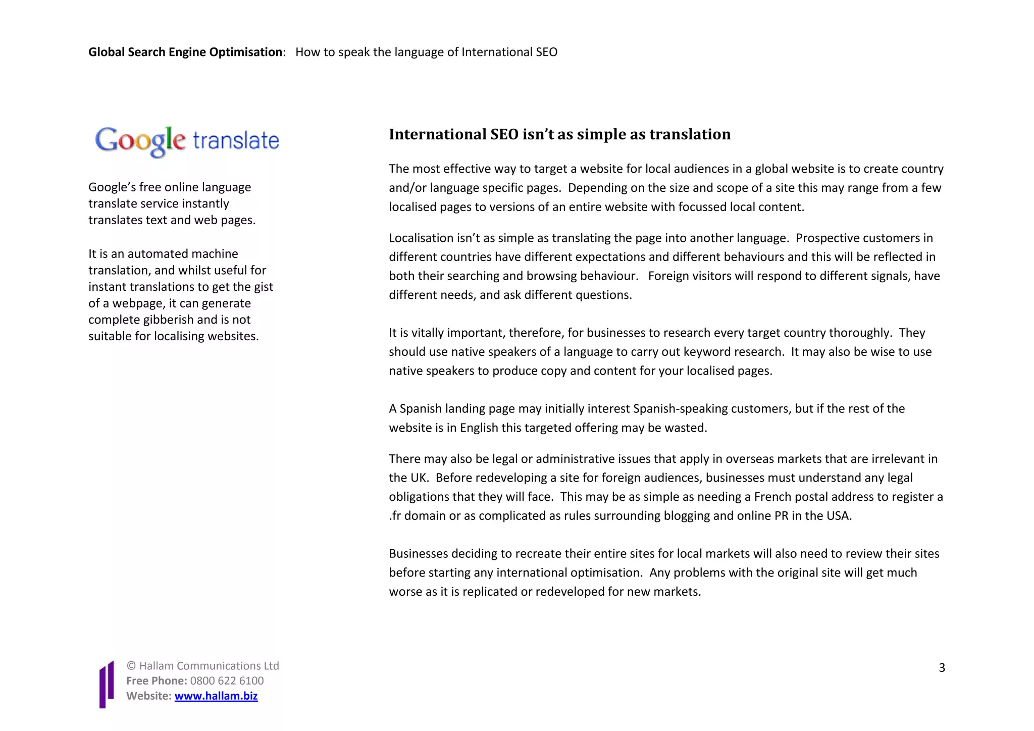 Global Search Engine Optimisation: How to speak the language of International SEO




                                                   International SEO isn’t as simple as translation

                                                   The most effective way to target a website for local audiences in a global website is to create country
Google’s free online language                      and/or language specific pages. Depending on the size and scope of a site this may range from a few
translate service instantly                        localised pages to versions of an entire website with focussed local content.
translates text and web pages.
                                                   Localisation isn’t as simple as translating the page into another language. Prospective customers in
It is an automated machine                         different countries have different expectations and different behaviours and this will be reflected in
translation, and whilst useful for                 both their searching and browsing behaviour. Foreign visitors will respond to different signals, have
instant translations to get the gist
                                                   different needs, and ask different questions.
of a webpage, it can generate
complete gibberish and is not
suitable for localising websites.                  It is vitally important, therefore, for businesses to research every target country thoroughly. They
                                                   should use native speakers of a language to carry out keyword research. It may also be wise to use
                                                   native speakers to produce copy and content for your localised pages.

                                                   A Spanish landing page may initially interest Spanish-speaking customers, but if the rest of the
                                                   website is in English this targeted offering may be wasted.

                                                   There may also be legal or administrative issues that apply in overseas markets that are irrelevant in
                                                   the UK. Before redeveloping a site for foreign audiences, businesses must understand any legal
                                                   obligations that they will face. This may be as simple as needing a French postal address to register a
                                                   .fr domain or as complicated as rules surrounding blogging and online PR in the USA.

                                                   Businesses deciding to recreate their entire sites for local markets will also need to review their sites
                                                   before starting any international optimisation. Any problems with the original site will get much
                                                   worse as it is replicated or redeveloped for new markets.




       © Hallam Communications Ltd                                                                                                                         3
       Free Phone: 0800 622 6100
       Website: www.hallam.biz
 