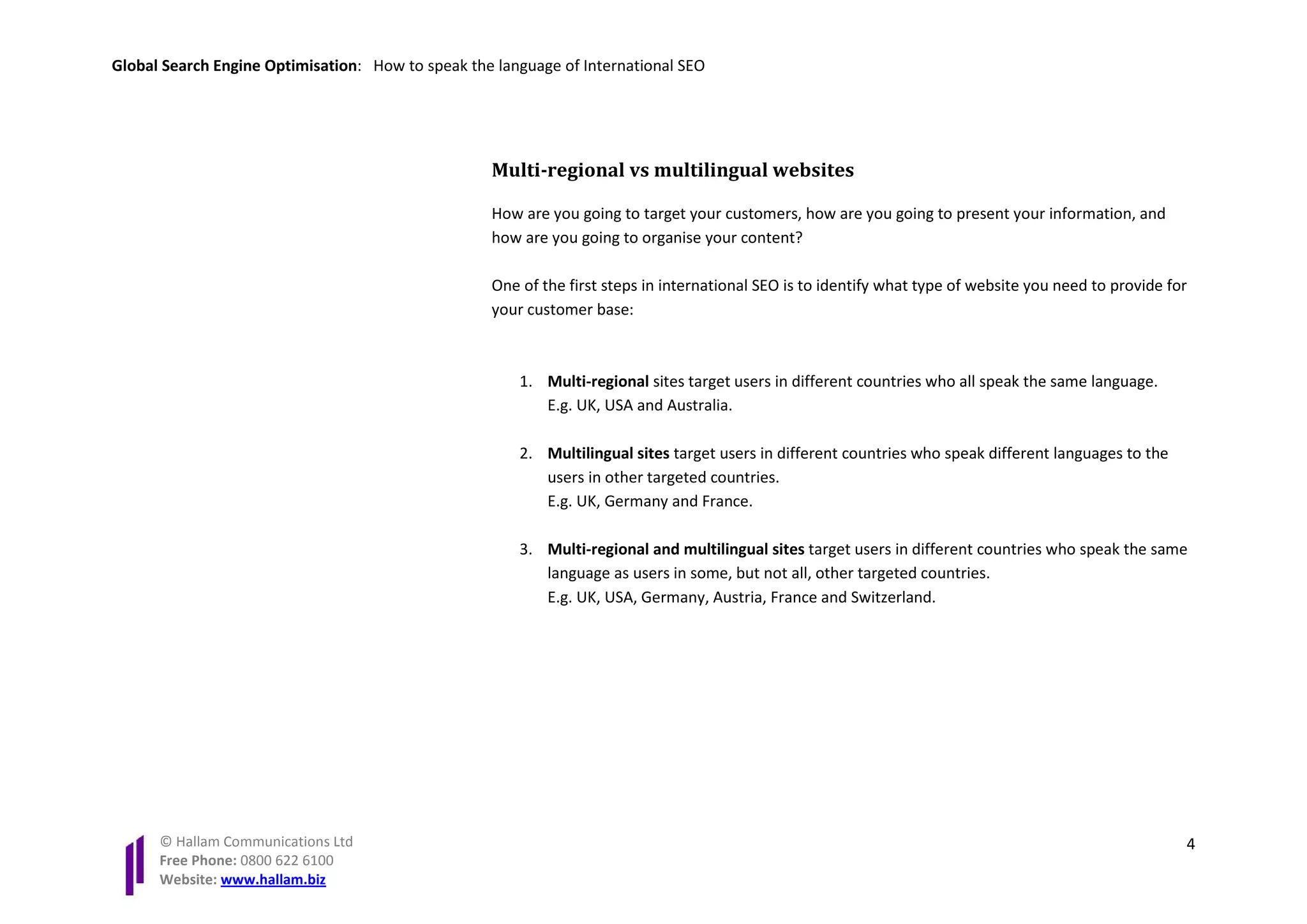 Global Search Engine Optimisation: How to speak the language of International SEO




                                                   Multi-regional vs multilingual websites

                                                   How are you going to target your customers, how are you going to present your information, and
                                                   how are you going to organise your content?

                                                   One of the first steps in international SEO is to identify what type of website you need to provide for
                                                   your customer base:



                                                       1. Multi-regional sites target users in different countries who all speak the same language.
                                                          E.g. UK, USA and Australia.

                                                       2. Multilingual sites target users in different countries who speak different languages to the
                                                          users in other targeted countries.
                                                          E.g. UK, Germany and France.

                                                       3. Multi-regional and multilingual sites target users in different countries who speak the same
                                                          language as users in some, but not all, other targeted countries.
                                                          E.g. UK, USA, Germany, Austria, France and Switzerland.




      © Hallam Communications Ltd                                                                                                                        4
      Free Phone: 0800 622 6100
      Website: www.hallam.biz
 
