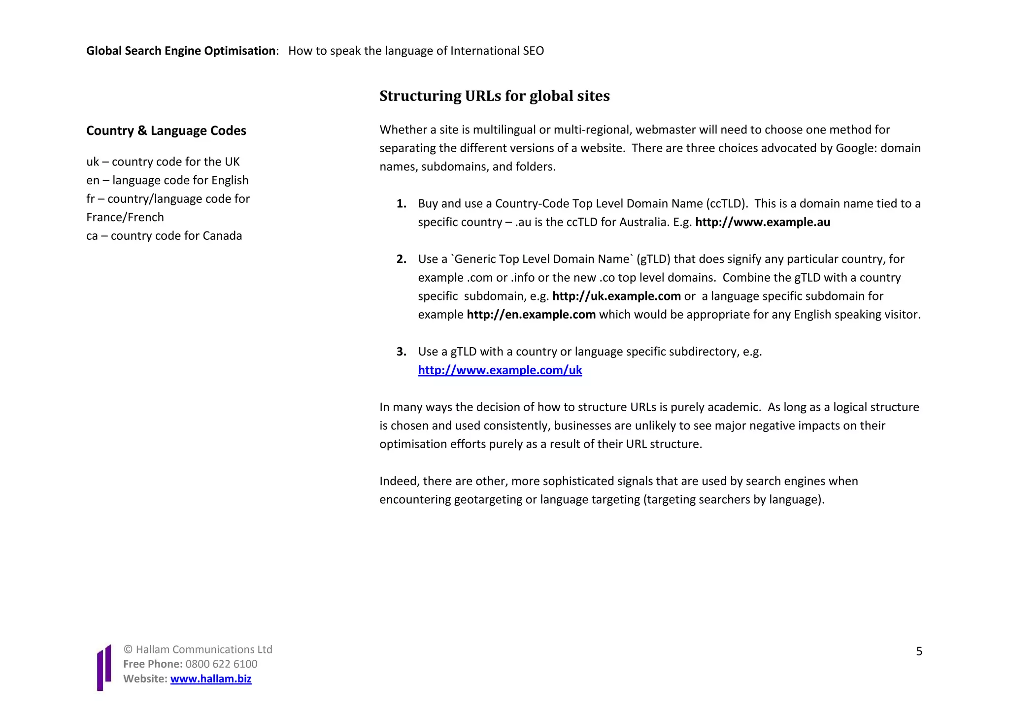Global Search Engine Optimisation: How to speak the language of International SEO


                                                   Structuring URLs for global sites

Country & Language Codes                           Whether a site is multilingual or multi-regional, webmaster will need to choose one method for
                                                   separating the different versions of a website. There are three choices advocated by Google: domain
uk – country code for the UK                       names, subdomains, and folders.
en – language code for English
fr – country/language code for                        1. Buy and use a Country-Code Top Level Domain Name (ccTLD). This is a domain name tied to a
France/French                                            specific country – .au is the ccTLD for Australia. E.g. http://www.example.au
ca – country code for Canada
                                                      2. Use a `Generic Top Level Domain Name` (gTLD) that does signify any particular country, for
                                                         example .com or .info or the new .co top level domains. Combine the gTLD with a country
                                                         specific subdomain, e.g. http://uk.example.com or a language specific subdomain for
                                                         example http://en.example.com which would be appropriate for any English speaking visitor.

                                                      3. Use a gTLD with a country or language specific subdirectory, e.g.
                                                         http://www.example.com/uk

                                                   In many ways the decision of how to structure URLs is purely academic. As long as a logical structure
                                                   is chosen and used consistently, businesses are unlikely to see major negative impacts on their
                                                   optimisation efforts purely as a result of their URL structure.

                                                   Indeed, there are other, more sophisticated signals that are used by search engines when
                                                   encountering geotargeting or language targeting (targeting searchers by language).




      © Hallam Communications Ltd                                                                                                                      5
      Free Phone: 0800 622 6100
      Website: www.hallam.biz
 