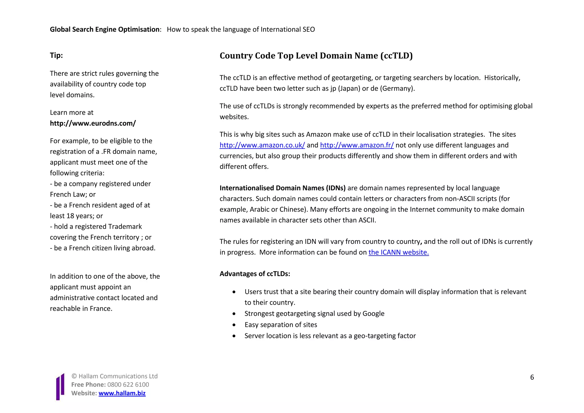Global Search Engine Optimisation: How to speak the language of International SEO


Tip:                                               Country Code Top Level Domain Name (ccTLD)
There are strict rules governing the
                                                   The ccTLD is an effective method of geotargeting, or targeting searchers by location. Historically,
availability of country code top
                                                   ccTLD have been two letter such as jp (Japan) or de (Germany).
level domains.
                                                   The use of ccTLDs is strongly recommended by experts as the preferred method for optimising global
Learn more at
                                                   websites.
http://www.eurodns.com/
                                                   This is why big sites such as Amazon make use of ccTLD in their localisation strategies. The sites
For example, to be eligible to the
                                                   http://www.amazon.co.uk/ and http://www.amazon.fr/ not only use different languages and
registration of a .FR domain name,
                                                   currencies, but also group their products differently and show them in different orders and with
applicant must meet one of the
                                                   different offers.
following criteria:
- be a company registered under
                                                   Internationalised Domain Names (IDNs) are domain names represented by local language
French Law; or
                                                   characters. Such domain names could contain letters or characters from non-ASCII scripts (for
- be a French resident aged of at
                                                   example, Arabic or Chinese). Many efforts are ongoing in the Internet community to make domain
least 18 years; or
                                                   names available in character sets other than ASCII.
- hold a registered Trademark
covering the French territory ; or
                                                   The rules for registering an IDN will vary from country to country, and the roll out of IDNs is currently
- be a French citizen living abroad.
                                                   in progress. More information can be found on the ICANN website.


In addition to one of the above, the               Advantages of ccTLDs:
applicant must appoint an
                                                       •   Users trust that a site bearing their country domain will display information that is relevant
administrative contact located and
                                                           to their country.
reachable in France.
                                                       •   Strongest geotargeting signal used by Google
                                                       •   Easy separation of sites
                                                       •   Server location is less relevant as a geo-targeting factor




       © Hallam Communications Ltd                                                                                                                          6
       Free Phone: 0800 622 6100
       Website: www.hallam.biz
 