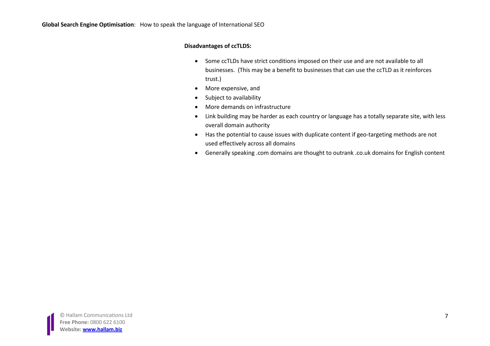 Global Search Engine Optimisation: How to speak the language of International SEO


                                                   Disadvantages of ccTLDS:

                                                       •   Some ccTLDs have strict conditions imposed on their use and are not available to all
                                                           businesses. (This may be a benefit to businesses that can use the ccTLD as it reinforces
                                                           trust.)
                                                       •   More expensive, and
                                                       •   Subject to availability
                                                       •   More demands on infrastructure
                                                       •   Link building may be harder as each country or language has a totally separate site, with less
                                                           overall domain authority
                                                       •   Has the potential to cause issues with duplicate content if geo-targeting methods are not
                                                           used effectively across all domains
                                                       •   Generally speaking .com domains are thought to outrank .co.uk domains for English content




      © Hallam Communications Ltd                                                                                                                       7
      Free Phone: 0800 622 6100
      Website: www.hallam.biz
 