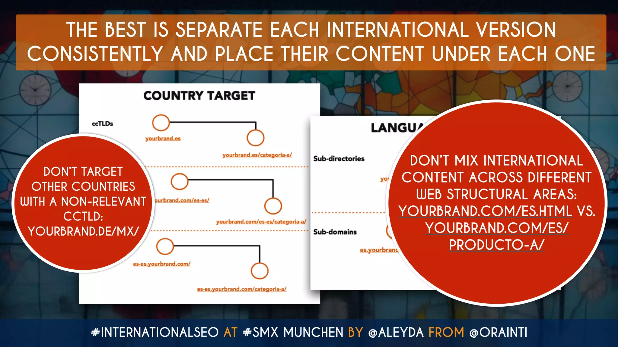 #INTERNATIONALSEO AT #SMX MUNCHEN BY @ALEYDA FROM @ORAINTI
THE BEST IS SEPARATE EACH INTERNATIONAL VERSION
CONSISTENTLY AND PLACE THEIR CONTENT UNDER EACH ONE
DON’T TARGET
OTHER COUNTRIES
WITH A NON-RELEVANT
CCTLD:  
YOURBRAND.DE/MX/
DON’T MIX INTERNATIONAL
CONTENT ACROSS DIFFERENT
WEB STRUCTURAL AREAS:  
YOURBRAND.COM/ES.HTML VS.  
YOURBRAND.COM/ES/
PRODUCTO-A/
 