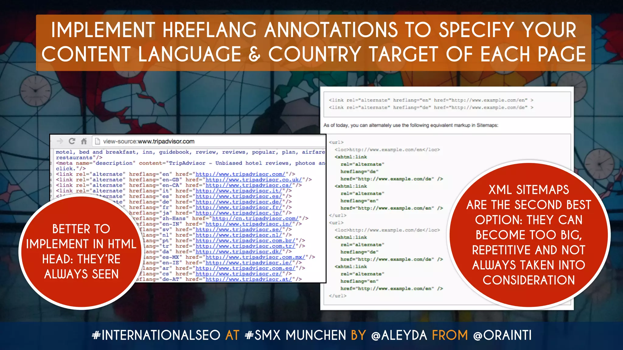 #INTERNATIONALSEO AT #SMX MUNCHEN BY @ALEYDA FROM @ORAINTI
IMPLEMENT HREFLANG ANNOTATIONS TO SPECIFY YOUR
CONTENT LANGUAGE & COUNTRY TARGET OF EACH PAGE
BETTER TO
IMPLEMENT IN HTML
HEAD: THEY’RE
ALWAYS SEEN
XML SITEMAPS
ARE THE SECOND BEST
OPTION: THEY CAN
BECOME TOO BIG,
REPETITIVE AND NOT
ALWAYS TAKEN INTO
CONSIDERATION
 
