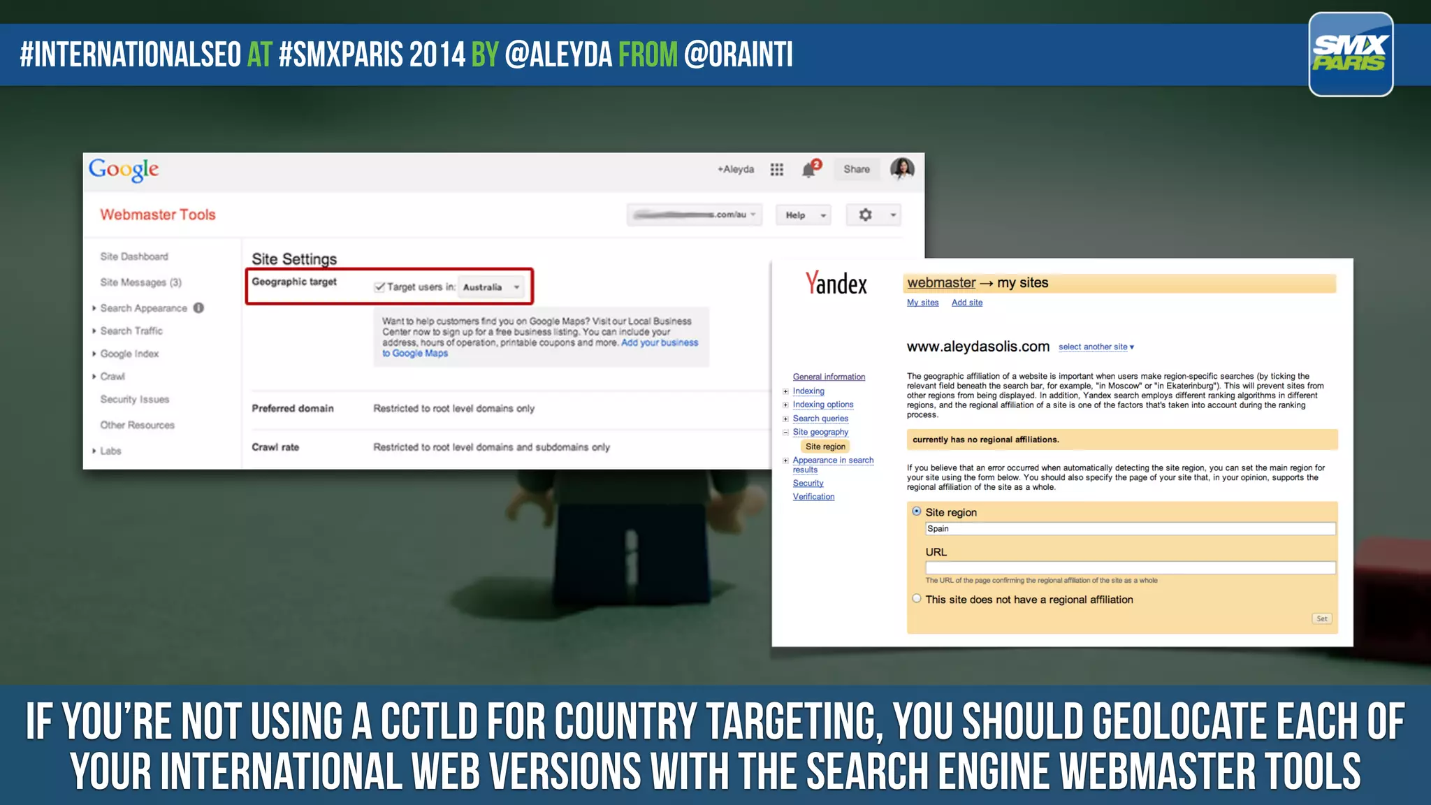 #internationalseo at #SMXPARIS 2014 by @aleyda from @orainti
IF YOU’RE NOT USING A CCTLD FOR COUNTRY TARGETING, YOU SHOULD GEOLOCATE EACH OF
YOUR INTERNATIONAL WEB VERSIONS WITH THE SEARCH ENGINE WEBMASTER TOOLS
 