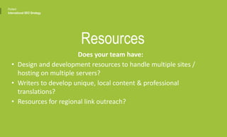 Does your team have:
• Design and development resources to handle multiple sites /
hosting on multiple servers?
• Writers to develop unique, local content & professional
translations?
• Resources for regional link outreach?
Resources
Portent
International SEO Strategy
 