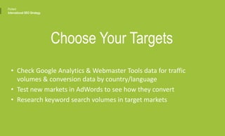 • Check Google Analytics & Webmaster Tools data for traffic
volumes & conversion data by country/language
• Test new markets in AdWords to see how they convert
• Research keyword search volumes in target markets
Choose Your Targets
Portent
International SEO Strategy
 