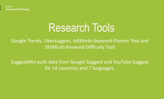 Google Trends, Ubersuggest, AdWords Keyword Planner Tool and
SEMRush Keyword Difficulty Tool
SuggestMrx pulls data from Google Suggest and YouTube Suggest
for 14 countries and 7 languages.
Research Tools
Portent
International SEO Strategy
 