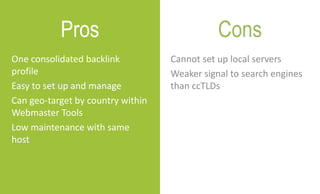 Cannot set up local servers
Weaker signal to search engines
than ccTLDs
One consolidated backlink
profile
Easy to set up and manage
Can geo-target by country within
Webmaster Tools
Low maintenance with same
host
Pros Cons
 