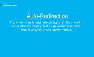 If you want to implement redirection, present the user with
an un-obtrusive message (not a pop-up) that asks if they
want to switch to a more relevant version.
Portent
International SEO Strategy
Auto-Redirection
 