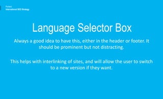 Always a good idea to have this, either in the header or footer. It
should be prominent but not distracting.
This helps with interlinking of sites, and will allow the user to switch
to a new version if they want.
Portent
International SEO Strategy
Language Selector Box
 