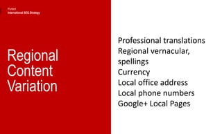 Regional
Content
Variation
Professional translations
Regional vernacular,
spellings
Currency
Local office address
Local phone numbers
Google+ Local Pages
Portent
International SEO Strategy
 
