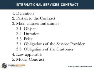 INTERNATIONAL SERVICES CONTRACT
1. Definition
2. Parties to the Contract
3. Main clauses and sample
3.1 Object
3.2 Duration
3.3 Price
3.4 Obligations of the Service Provider
3.5 Obligations of the Customer
4. Law applicable
5. Model Contract
www.globalnegotiator.com
 