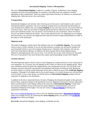 International Shipping - Factors Affecting Rates

The cost of international shipping is subject to a number of factors. Furthermore, since shipping
companies provide customized packages to customers, rates differ from one customer to another
depending on their requirements. There are certain major factors that have an influence on international
shipping rates. Below given are a few such factors.

Transportation

International shipping is not inclusive only of moving across the ocean. Land transport is also a part of
international logistics operations. The cost of picking up goods from your doorstep and delivering it to
your destination are added to the cost of ocean shipping. If you want such services, you need to shell out
a bit more money. There are two kinds of shipping operations that are offered by most of the shippers –
port to port and dock to dock. You can choose a service based on your convenience. These two broad
services are further divided into two kinds – door to port and port to door. So, depending on your budget
and convenience, you can have the shipper provide road service both at origin and destination or either at
the origin or at the destination.

Shipment mode

The mode of shipping is another factor that influences the cost of worldwide shipping. You can either
choose to have a whole container if you are moving residence to another city and need to transport all
your household articles or go in for container sharing service. Naturally, full containers will cost you
much more than shared containers. In addition, the kind of goods that are being shipped matters.
Expensive and fragile goods will cost you more. You will also have to pay extra insurance for the goods.
The cost of such goods is also more because they require special packaging owing to their fragility.

Customs and taxes

The third important aspects when it comes to ocean shipping are customs and taxes. Every country has its
own regulations. So, in essence, the cost depends on the country to which you are shipping goods. These
taxes and duties need to be paid to the shipped before your consignment sets sail. You can speak to the
company executives about the requirements and regulations that need to be followed at the destination.
An easier option is to opt for custom brokerage service that is offered by most of the worldwide shipping
companies. Although it will slightly add to your overall expense, it is worth it because you will free from
a lot of trouble. To save some money, you should choose an international shipping company that has
experience in shipping to your destination.

In addition to the above mentioned factors, the date of shipping, the demand and supply at that particular
point of time, congestion charges at the destination if you are shipping to busy ports, currency adjustment
factors and fluctuation in fuel charges influence the total cost of international shipping. Certain ports
levy security surcharges. If you are having your goods shipped to such destinations, you cost of
international shipping will be higher. You can save money on Ocean Shipping by having your
requirement customized.

http://www.worldwideshipping.com caters to all your shipping requirements. International shipping
quotes are available for free. By contacting this ocean shipping portal, you can have your worldwide
moving done within your budgets.

Keywords: international shipping, ocean shipping, worldwide moving
 