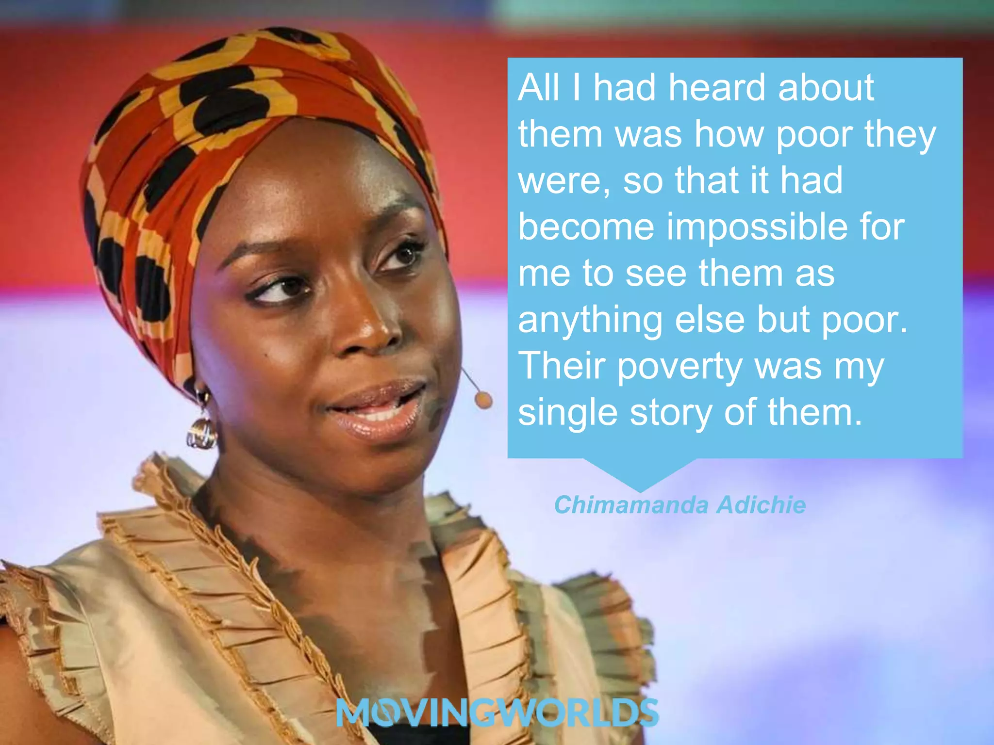 All I had heard about 
them was how poor they 
were, so that it had 
become impossible for 
me to see them as 
anything else but poor. 
Their poverty was my 
single story of them. 
Chimamanda Adichie 
 