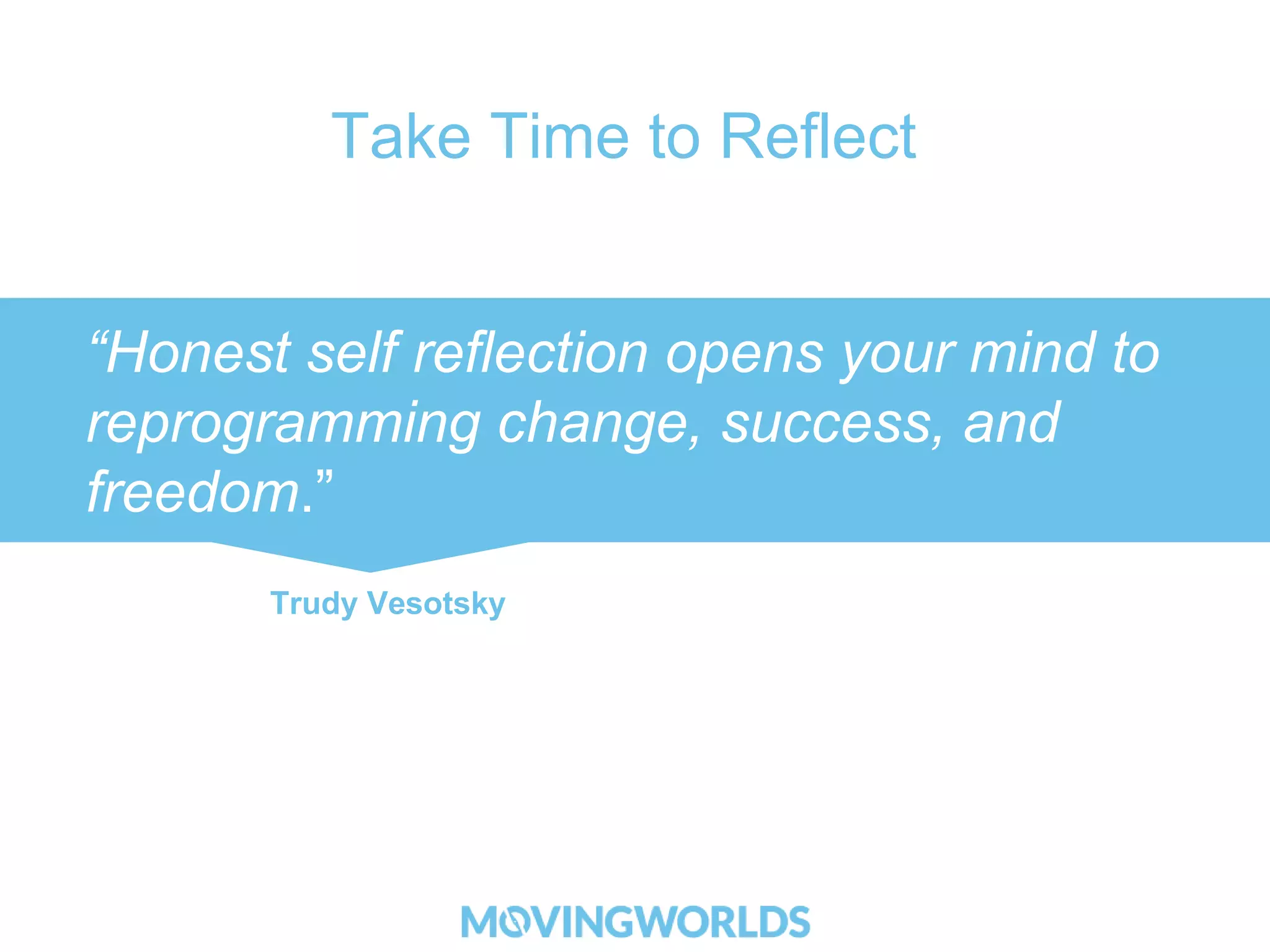 Take Time to Reflect 
“Honest self reflection opens your mind to 
reprogramming change, success, and 
freedom.” 
Trudy Vesotsky 
 