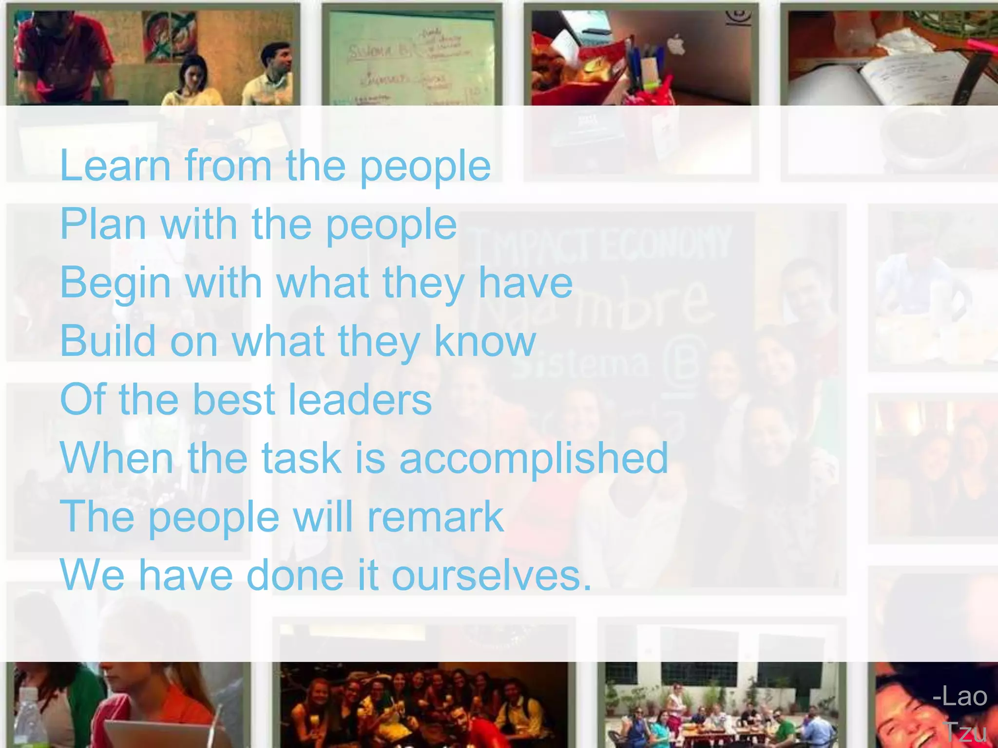 Learn from the people 
Plan with the people 
Begin with what they have 
Build on what they know 
Of the best leaders 
When the task is accomplished 
The people will remark 
We have done it ourselves. 
-Lao 
Tzu 
 