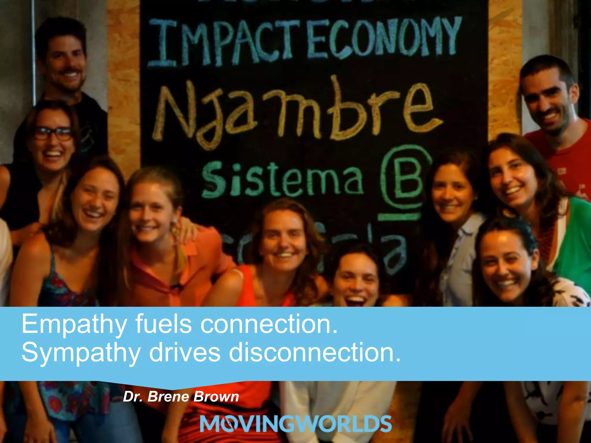 Empathy fuels connection. 
Sympathy drives disconnection. 
Dr. Brene Brown 
 