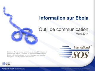 Information sur Ebola
Outil de communication
Mars 2014
Disclaimer: This awareness talk has been developed for educational
purposes only. It is not a substitute for professional medical advice.
Should you have questions or concerns about any topic described
here, please consult your medical professional.
© 2014 AEA International Holdings Pte. Ltd. All rights reserved.
Unauthorized copy or distribution is prohibited.
 