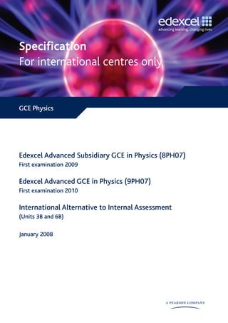 Specification 
For international centres only


GCE Physics




Edexcel Advanced Subsidiary GCE in Physics (8PH07)
First examination 2009

Edexcel Advanced GCE in Physics (9PH07)
First examination 2010

International Alternative to Internal Assessment
(Units 3B and 6B)

January 2008
 