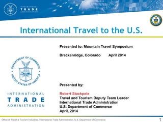 1Office of Travel & Tourism Industries, International Trade Administration, U.S. Department of Commerce
International Travel to the U.S.
Presented by:
Robert Stackpole
Travel and Tourism Deputy Team Leader
International Trade Administration
U.S. Department of Commerce
April, 2014
Presented to: Mountain Travel Symposium
Breckenridge, Colorado April 2014
 