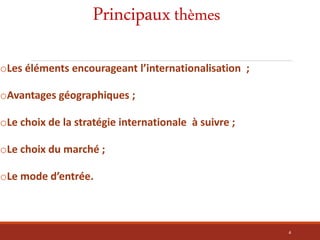 Principauxthèmes
oLes éléments encourageant l’internationalisation ;
oAvantages géographiques ;
oLe choix de la stratégie internationale à suivre ;
oLe choix du marché ;
oLe mode d’entrée.
4
 