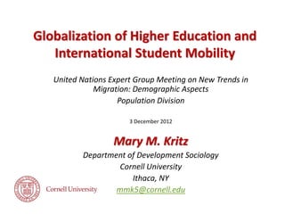Globalization of Higher Education and
International Student Mobility
United Nations Expert Group Meeting on New Trends in
Migration: Demographic Aspects
Population Division
3 December 2012

Mary M. Kritz
Department of Development Sociology
Cornell University
Ithaca, NY
mmk5@cornell.edu

 