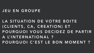 J E U E N G R O U P E
L A S I T U AT I O N D E V O T R E B O I T E
( C L I E N T S , C A , C R E AT I O N ) E T
P O U R Q U O I V O U S D E C I D E Z D E PA RT I R
A L’ I N T E R N AT I O N A L ?
P O U R Q U O I C ’ E S T L E B O N M O M E N T ?
 