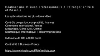 R é a l i s e r u n e m i s s i o n p r o f e s s i o n n e l l e à l ’ é t r a n g e r e n t r e 6
e t 2 4 m o i s
Les spécialisations les plus demandées :
 
Contrôle de gestion, comptabilité, ﬁnances
Commerce international, Ventes
Mécanique, Génie Civil, Chimie
Electronique, Informatique, Télécommunications
Indemnité de 800 à 3000 euros
Contrat lié à Business France
https://www.civiweb.com/FR/offre-liste.aspx
 