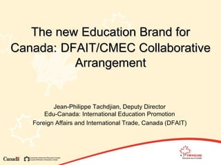 The new Education Brand for Canada:   DFAIT/CMEC Collaborative Arrangement Jean-Philippe Tachdjian, Deputy Director Edu-Canada: International Education Promotion Foreign Affairs and International Trade, Canada (DFAIT) 