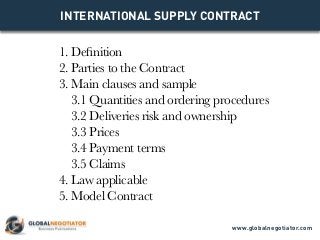 INTERNATIONAL SUPPLY CONTRACT
1. Definition
2. Parties to the Contract
3. Main clauses and sample
3.1 Quantities and ordering procedures
3.2 Deliveries risk and ownership
3.3 Prices
3.4 Payment terms
3.5 Claims
4. Law applicable
5. Model Contract
www.globalnegotiator.com
 