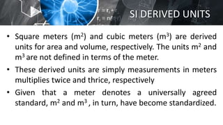 SI DERIVED UNITS
• Square meters (m2) and cubic meters (m3) are derived
units for area and volume, respectively. The units m2 and
m3 are not defined in terms of the meter.
• These derived units are simply measurements in meters
multiplies twice and thrice, respectively
• Given that a meter denotes a universally agreed
standard, m2 and m3 , in turn, have become standardized.
 