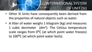 INTERNATIONAL SYSTEM
OF UNIT (SI)
• Other SI Units have consequently been derived from
the properties of natural objects such as water.
• A litter of water weighs 1 kilogram (kg) and measures
1 cubic decimeter (dm3). The Celsius temperature
scale ranges from 0ᴼC (at which point water freezes)
to 100ᴼC (at which point water boils).
 