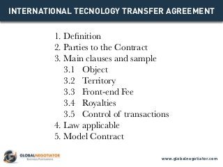 INTERNATIONAL TECNOLOGY TRANSFER AGREEMENT
1. Definition
2. Parties to the Contract
3. Main clauses and sample
3.1 Object
3.2 Territory
3.3 Front-end Fee
3.4 Royalties
3.5 Control of transactions
4. Law applicable
5. Model Contract
www.globalnegotiator.com
 