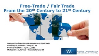 Free-Trade / Fair Trade
From the 20th Century to 21st Century
Inaugural Conference in International Inter-Tribal Trade
University of Oklahoma College of Law
Norman, Oklahoma - April 22, 2016
Michael Woods, Partner – Woods LaFortune LLP
 